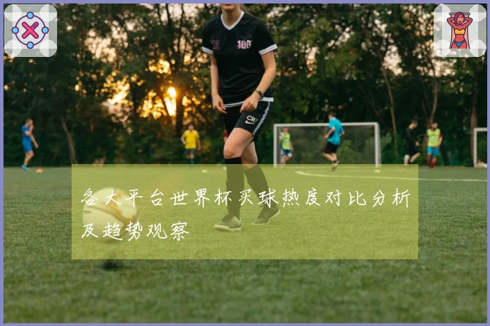 各大平台世界杯买球热度对比分析及趋势观察